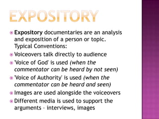 Expository Expository documentaries are an analysis and exposition of a person or topic. Typical Conventions:Voiceovers talk directly to audience'Voice of God' is used (when the commentator can be heard by not seen)'Voice of Authority' is used (when the commentator can be heard and seen)Images are used alongside the voiceoversDifferent media is used to support the arguments – interviews, images 