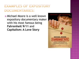 Examples of expository documentaries:Michael Moore is a well known expository documentary maker with his most famous being Fahrenheit 9/11 and Capitalism: A Love Story