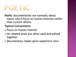 PoeticPoetic documentaries are normally about topics which focus on human interests rather than current affairs.Typical Conventions:Focus on human interestUn-related shots are often used and edited togetherDocumentary maker gives subjective view
