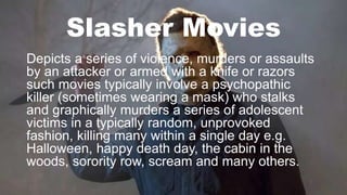 Slasher Movies
Depicts a series of violence, murders or assaults
by an attacker or armed with a knife or razors
such movies typically involve a psychopathic
killer (sometimes wearing a mask) who stalks
and graphically murders a series of adolescent
victims in a typically random, unprovoked
fashion, killing many within a single day e.g.
Halloween, happy death day, the cabin in the
woods, sorority row, scream and many others.
 