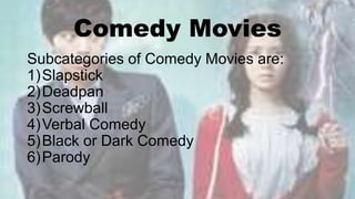 Comedy Movies
Subcategories of Comedy Movies are:
1)Slapstick
2)Deadpan
3)Screwball
4)Verbal Comedy
5)Black or Dark Comedy
6)Parody
 