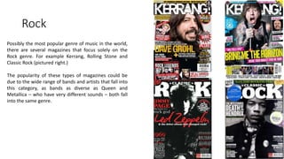 Rock
Possibly the most popular genre of music in the world,
there are several magazines that focus solely on the
Rock genre. For example Kerrang, Rolling Stone and
Classic Rock (pictured right.)
The popularity of these types of magazines could be
due to the wide range of bands and artists that fall into
this category, as bands as diverse as Queen and
Metallica – who have very different sounds – both fall
into the same genre.
 