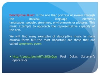 Descripitive Music: is the one that portrays or evokes through
the
musical
language
elements
landscapes, people, storylines, environments or pictures. This
music attempts to approach the representative capacity of
the arts.

We will find many examples of descriptive music in many
musical forms but the most important are those that are
called symphonic poem

 http://youtu.be/mHTnJNGvQcA
apprentice

Paul

Dukas

Sorcerer’s

 