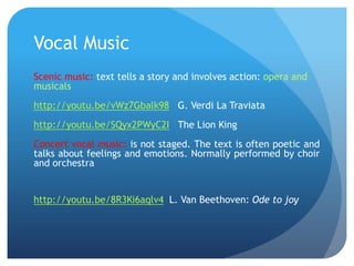 Vocal Music
Scenic music: text tells a story and involves action: opera and
musicals
http://youtu.be/vWz7Gbalk98 G. Verdi La Traviata
http://youtu.be/SQyx2PWyC2I The Lion King
Concert vocal music: is not staged. The text is often poetic and
talks about feelings and emotions. Normally performed by choir
and orchestra

http://youtu.be/8R3Ki6aqlv4 L. Van Beethoven: Ode to joy

 