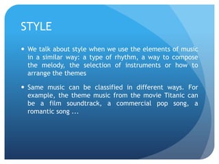STYLE
 We talk about style when we use the elements of music
in a similar way: a type of rhythm, a way to compose
the melody, the selection of instruments or how to
arrange the themes
 Same music can be classified in different ways. For
example, the theme music from the movie Titanic can
be a film soundtrack, a commercial pop song, a
romantic song ...

 