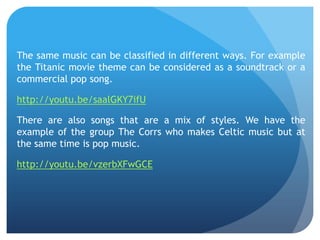 The same music can be classified in different ways. For example
the Titanic movie theme can be considered as a soundtrack or a
commercial pop song.
http://youtu.be/saalGKY7ifU
There are also songs that are a mix of styles. We have the
example of the group The Corrs who makes Celtic music but at
the same time is pop music.
http://youtu.be/vzerbXFwGCE

 