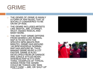 GRIME
 THE GENRE OF GRIME IS MAINLY
A FORM OF RAP MUSIC THAT IS
SOCIALLY CONSIDERED TO BE
ON AN UP RISE.
 THE GENRE INCLUDES ARTISTS
LIKE SKEPTA, JME, STORMZY,
WILEY, DIZZEE RASCAL AND
MANY MORE.
 THE WAY THAT GRIME DIFFERS
FROM GENRES LIKE NORMAL
RAP IS TO DO WITH THE
SPECIFIC BPM (BEATS PER
MINUTE). GRIME HAS AROUND
140 BPM WHEREAS ‘NORMAL’
RAP HAS AROUND 90, THUS
MAKING GRIME MUSIC A LOT
FASTER. GRIME IS ALSO
DEVELOPED FROM UK GARAGE
AND JUNGLE STYLED MUSIC
WHEREAS RAP IS IT’S OWN
THING. EXAMPLES OF TYPICAL
SONGS FROM THE GENRE
COULD BE THINGS LIKE ‘MAN
DON’T CARE’ – JME, OR ‘SHUT UP’
 