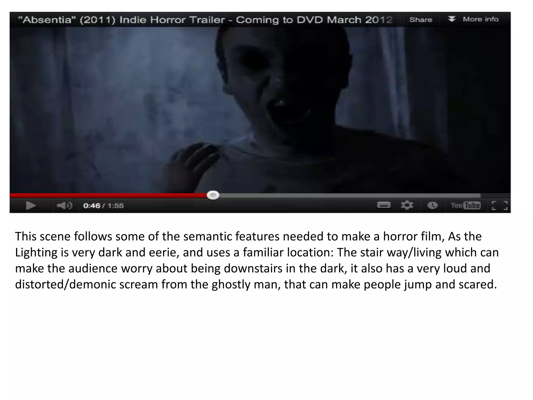 This scene follows some of the semantic features needed to make a horror film, As the
Lighting is very dark and eerie, and uses a familiar location: The stair way/living which can
make the audience worry about being downstairs in the dark, it also has a very loud and
distorted/demonic scream from the ghostly man, that can make people jump and scared.
 