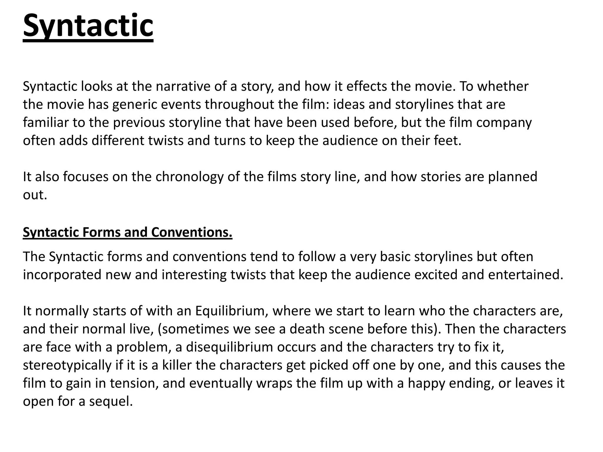 Syntactic
Syntactic looks at the narrative of a story, and how it effects the movie. To whether
the movie has generic events throughout the film: ideas and storylines that are
familiar to the previous storyline that have been used before, but the film company
often adds different twists and turns to keep the audience on their feet.

It also focuses on the chronology of the films story line, and how stories are planned
out.

Syntactic Forms and Conventions.
The Syntactic forms and conventions tend to follow a very basic storylines but often
incorporated new and interesting twists that keep the audience excited and entertained.

It normally starts of with an Equilibrium, where we start to learn who the characters are,
and their normal live, (sometimes we see a death scene before this). Then the characters
are face with a problem, a disequilibrium occurs and the characters try to fix it,
stereotypically if it is a killer the characters get picked off one by one, and this causes the
film to gain in tension, and eventually wraps the film up with a happy ending, or leaves it
open for a sequel.
 