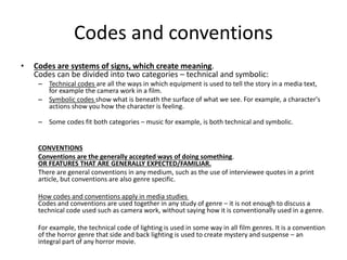 Codes and conventions
• Codes are systems of signs, which create meaning.
Codes can be divided into two categories – technical and symbolic:
– Technical codes are all the ways in which equipment is used to tell the story in a media text,
for example the camera work in a film.
– Symbolic codes show what is beneath the surface of what we see. For example, a character's
actions show you how the character is feeling.
– Some codes fit both categories – music for example, is both technical and symbolic.
CONVENTIONS
Conventions are the generally accepted ways of doing something.
OR FEATURES THAT ARE GENERALLY EXPECTED/FAMILIAR.
There are general conventions in any medium, such as the use of interviewee quotes in a print
article, but conventions are also genre specific.
How codes and conventions apply in media studies
Codes and conventions are used together in any study of genre – it is not enough to discuss a
technical code used such as camera work, without saying how it is conventionally used in a genre.
For example, the technical code of lighting is used in some way in all film genres. It is a convention
of the horror genre that side and back lighting is used to create mystery and suspense – an
integral part of any horror movie.
 