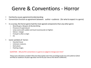 Genre & Conventions - Horror
• Familiarity causes agreement/understanding
• Conventions function as agreement between: author + audience (for what to expect in a genre)
• In a survey, the horror genre had the most agreed components than any other genre
– Blood & gore, Weapons & Murder/killing
– Presence of supernatural
– Jump scares with sudden and loud music/sounds to frighten
– Silence = danger
– Final girl is often a virgin
– etc
• Iconic symbols of horror:
– Haunted house
– Unknown creatures
– Dark places
– Flashing images
QUESTION: Why do film conventions in a genre or subgenre change over time?
These icons still exist in modern films but they evolve over time according to the era and audience (what
terrified an audience 10 years ago does not terrify one now as the world is different)
 