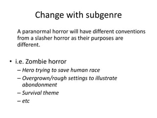 Change with subgenre
A paranormal horror will have different conventions
from a slasher horror as their purposes are
different.
• i.e. Zombie horror
– Hero trying to save human race
– Overgrown/rough settings to illustrate
abondonment
– Survival theme
– etc
 
