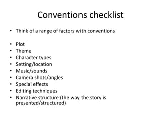 Conventions checklist
• Think of a range of factors with conventions
• Plot
• Theme
• Character types
• Setting/location
• Music/sounds
• Camera shots/angles
• Special effects
• Editing techniques
• Narrative structure (the way the story is
presented/structured)
 