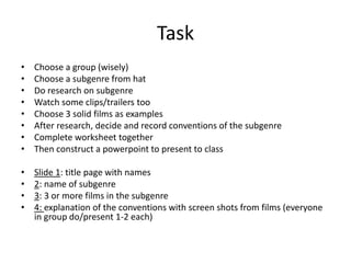 Task
• Choose a group (wisely)
• Choose a subgenre from hat
• Do research on subgenre
• Watch some clips/trailers too
• Choose 3 solid films as examples
• After research, decide and record conventions of the subgenre
• Complete worksheet together
• Then construct a powerpoint to present to class
• Slide 1: title page with names
• 2: name of subgenre
• 3: 3 or more films in the subgenre
• 4: explanation of the conventions with screen shots from films (everyone
in group do/present 1-2 each)
 