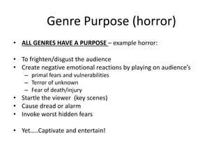 Genre Purpose (horror)
• ALL GENRES HAVE A PURPOSE – example horror:
• To frighten/disgust the audience
• Create negative emotional reactions by playing on audience’s
– primal fears and vulnerabilities
– Terror of unknown
– Fear of death/injury
• Startle the viewer (key scenes)
• Cause dread or alarm
• Invoke worst hidden fears
• Yet…..Captivate and entertain!
 