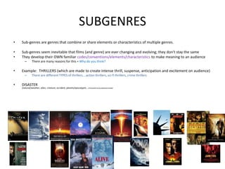 SUBGENRES
• Sub-genres are genres that combine or share elements or characteristics of multiple genres.
• Sub-genres seem inevitable that films (and genre) are ever changing and evolving; they don’t stay the same
• They develop their OWN familiar codes/conventions/elements/characteristics to make meaning to an audience
– There are many reasons for this = Why do you think?
• Example: THRILLERS (which are made to create intense thrill, suspense, anticipation and excitement on audience)
– There are different TYPES of thrillers….action thrillers, sci-fi thrillers, crime thrillers
• DISASTER
(natural/weather, alien, creature, accident, planets/apocalyptic, criminal/terrorist,disease/zombie
.
 