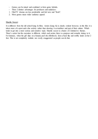 - Genres can be mixed and combined to form genre hybrids.
- There 2 distinct advantages for producers and audiences:
1. Film/TV dramas are less predictable and feel new and “fresh”.
2. More genres mean wider audience appeal.
Shaolin Soccer:
It is different from the old school kung fu films. Action (kung fu) is clearly evident however, in this film it is
taken more of a sport and a fun activity rather than showing it as tradition and part of their culture. Which
tends to get into a more serious and sensitive topic. Shaolin soccer is a fusion of 2 distinctive themes.
There’s action but the execution is different, which each action there is a purpose and comedic timing to it.
For instance, when the girl slips on a banana peel she effortlessly does a back flip and swiftly lands on her 2
feet. This is not completely realistic nor overly exaggerated as people can do that.
 
