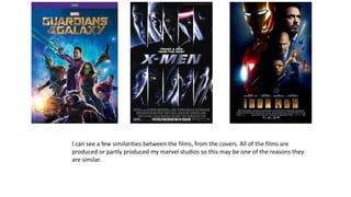 I can see a few similarities between the films, from the covers. All of the films are
produced or partly produced my marvel studios so this may be one of the reasons they
are similar.
 