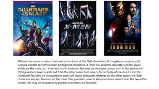 All have the main characters featured on the front of the DVD. Guardians of the galaxy has peter quill,
Gamora and the rest of the main protagonist characters. X- men has 10 of the characters on the cover,
which are the main cast. Iron man has 4 characters featured on the cover, as iron man is also tony stark. I
think guardians cover stands out from the other super hero covers, for a couple of reasons. Firstly, the
characters featured on the guardians cover are ’good’ characters whereas on the other covers the ’bad’
characters are also featured on the cover. The guardians cover is also a lot more vibrant than the two other
covers; this may be because only positive characters are featured.
 