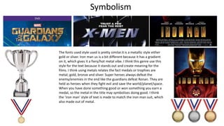 The fonts used style used is pretty similar.it is a metallic style either
gold or sliver. Iron man us is a bit different because it has a gradient
on it, which gives it a fiery/hot metal vibe. I think this genre use this
style for the text because it stands out and create meaning for the
films. I think using metals relates the fact medals or trophies are
metal; gold, bronze and sliver. Super heroes always defeat the
enemy/enemies in the end like the guardians defeat Ronan. They are
held as heroes when they fight evil and save the world/planet/space.
When you have done something good or won something you earn a
medal, so the metal in the title may symbolises doing good. I think
the ‘iron man’ style of text is made to match the iron man suit, which
also made out of metal.
Symbolism
 