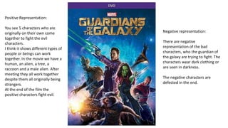 Positive Representation:
You see 5 characters who are
originally on their own come
together to fight the evil
characters.
I think it shows different types of
people or beings can work
together. In the movie we have a
human, an alien, a tree, a
raccoon and a male alien. After
meeting they all work together
despite them all originally being
strangers.
At the end of the film the
positive characters fight evil.
Negative representation:
There are negative
representation of the bad
characters, who the guardian of
the galaxy are trying to fight. The
characters wear dark clothing or
are seen in darkness.
The negative characters are
defected in the end.
 