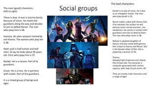 Social groupsThe main (good) characters:
(left to right)
There is drax. A man is lost his family
because of ronan. He meets the
guardians along the way and decides
to join to defeat Ronan. The man
who plays him is 48.
Gamora. An alien assassin trained by
evil thanos. The women who play her
is 38.
Peter quill is half human and half
alien. Id say he looks about 30 years
old. Chris who plays him is 37.
Rocket. He is a racoon. Part of te
guardians.
Groot. He is a tree. He is partners
with rocket. Part of the guardians.
It is a mixed group of beings and
ages.
The bad characters:
Korath is an ally of ronan. He is fear
as an intergaltic hunter. The man
who play korath is 53.
Ronan makes a deal with thanos that
if he retrieves the artifact he will
destroy ronan mortal enemies , the
xandarians. He comes in contact with
guardians and tries to destroy them.
The man who plays ronan is 38.
Nebula is adopted daughter of
thanos and was raised with gamora.
She is loyal to thanos and Ronan. She
is the female villain of film. She is
played by a women of 29.
Thanos-
Adopted dad of gamora and nebula.
Part of bad side. His character is
computer generated with motion
capture, with help of josh brolin, 49.
They are mostly male characters and
a range of ages.
 