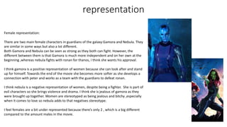 representation
Female representation:
There are two main female characters in guardians of the galaxy:Gamora and Nebula. They
are similar in some ways but also a lot different.
Both Gamora and Nebula can be seen as strong as they both can fight. However, the
different between them is that Gamora is much more independent and on her own at the
beginning ,whereas nebula fights with ronan for thanos, I think she wants his approval.
I think gamora is a positive representation of women because she can look after and stand
up for himself. Towards the end of the movie she becomes more softer as she develops a
connection with peter and works as a team with the guardians to defeat ronan.
I think nebula is a negative representation of women, despite being a fighter. She is part of
evil characters so she brings violence and drama. I think she is jealous of gamora as they
were brought up together. Women are stereotyped as being jealous and bitchy ,especially
when it comes to love so nebula adds to that negatives stereotype.
I feel females are a bit under represented because there’s only 2 , which is a big different
compared to the amount males in the movie.
 