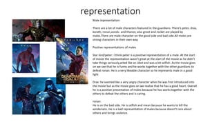 representation
Male representation:
There are a lot of male characters featured in the guardians. There’s peter, drax,
korath, ronan,vondu and thanos; also groot and rocket are played by
males.There are male character on the good side and bad side.All males are
strong characters in their own way.
Positive representations of males
Star lord/peter: I think peter is a positive representation of a male. At the start
of movie the representation wasn’t great at the start of the movie as he didn’t
take things seriously,acted like an idiot and was a bit selfish. As the movie goes
on we see that he is funny and he works together with the other guardians to
defeat ronan. He is a very likeable character so he represents male in a good
light
Drax: he seemed like a very angry character when he was first introduced into
the movie but as the movie goes on we realize that he has a good heart. Overall
he is a positive presentation of males because he has works together with the
others to defeat the others and is caring.
ronan:
He is on the bad side. He is selfish and mean because he wants to kill the
xanderians. He is a bad representation of males because doesn’t care about
others and brings violence.
 