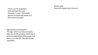 There is a mix of genders
featured how the main
character is male. The female
gamora is eventually shown as a
love interest to peter.
Age-presence and absence.
The ages which are how are adults,
they are no kids present, I think this is
show the deteration of the panet that
there is no new life , like drax family
was killed.
Stereo types
Good will always over come evil.
 