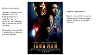 Postive representation:
The main character is iron
man,which is also a
billionaire called tony
stark. Tony stark is
technically living two lives,
one as himself and one as
iron man.
His assistant is portrayed in
a positive light as she cares
and hels iron man.
Negative representation:
Stane is a man which iron man is
fighting against. He wants a suit
built for himself so he can fight
iron man.
 