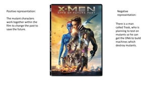 Positive representation:
The mutant characters
work together within the
film to change the past to
save the future.
Negative
representation:
There is a man
called Trask, who is
planning to test on
mutants so he can
get the DNA to build
machines which
destroy mutants.
 