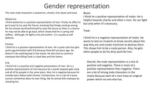 Gender representation
The main male characters is wolverine, charles, Erik, beast and trask.
Wolverine:
I think wolverine is a positive representation of men. Firstly, he offers to
go to past to try save the future, knowing that things could go wrong.
He has almost sacrificed himself to save the future as there is a chance
he may not be able to go back, which shows that he is caring and
selfless. Although, he fights a lot and violent , it is usually as self
defense.
Charles:
I think he is a positive representation of men. He is quite calm but gets
quite argumentative with Erik because they fell out years ago. He
doesn't’t do anything bad in the movie. He also tries to convince
mystique that killing Trask is a bad idea and she listens.
Erik:
I think Erik is a positive and negative presentation of men. He is a
positive representation of men because he is works towards gets trask
and all of his people in the same place. Also, he is negative because he
initially had a fallout with Charles. Furthermore, he is a bit of a loose
cannon sometimes does his own thing, like he almost kills mystique by
shooting her.
Beast:
I think he a positive representation of males. He is
helpful towards charles and other x men. He can fight
but only when it’s necessary.
Trask:
I think he is a negative representation of males. He
wants to test on mutants to know secrets about the
way they are and create machines to destroy them.
This shows him to be a nasty person. Also, he gets
other people to do his dirty work for him.
Overall, the male representation is a mix of
positive and negative. There is more of a
positive representation than negative. There
are a lot of strong male characters in the
movie because each of x-men have an original
power which no-one else has.
 