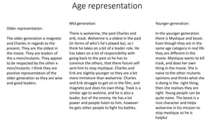 Age representation
Older representation:
The older generation is magneto
and Charles in regards to the
present. They are the oldest in
the movie. They are leaders of
the x-men/mutants. They appear
to be respected by the other x-
men/mutants. I think they are
positive representation of the
older generation as they are wise
and good leaders.
Mid generation:
There is wolverine, the past Charles and
erik, trask. Wolverine is a oldest in the past
(in terms of who's he's played by), so I
think he takes on a bit of a leader role. He
has taken on a lot of responsibility with
going back to the past as he has to
convince the others, that there future self
sent him to stop mystique. Charles and
Erik are slightly younger so they are a bit
more immature than wolverine. Charles
and Erik struggle to get on in the film, and
magneto just does his own thing. Trask is a
similar age to wolvine, and he is also a
leader, but of the enemy. He has a lot
power and people listen to him, however
he gets other people to fight his battles.
Younger generation:
In the younger generation
there is Mystique and beast.
Even though they are in the
same age category in real life
they are different in the
movie. Mystique wants to kill
trask, and does her own
thing in the movie. She is
naïve to the other mutants
opinions and thinks what she
is doing is the. right thing,
then she realises they are
right. Young people can be
quite naïve. The beast is a
nice character and helps
wolverine in his mission to
stop mystique so he is
helpful
 