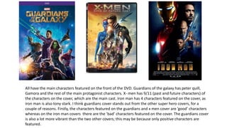 All have the main characters featured on the front of the DVD. Guardians of the galaxy has peter quill,
Gamora and the rest of the main protagonist characters. X- men has 9/11 (past and future characters) of
the characters on the cover, which are the main cast. Iron man has 4 characters featured on the cover, as
iron man is also tony stark. I think guardians cover stands out from the other super hero covers, for a
couple of reasons. Firstly, the characters featured on the guardians and x men cover are ’good’ characters
whereas on the iron man covers there are the ’bad’ characters featured on the cover. The guardians cover
is also a lot more vibrant than the two other covers; this may be because only positive characters are
featured.
 