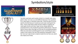 The fonts used style used is pretty similar.it is a metallic style either
gold or sliver. Iron man us is a bit different because it has a gradient
on it, which gives it a fiery/hot metal vibe. I think this genre use this
style for the text because it stands out and create meaning for the
films. I think using metals relates the fact medals or trophies are
metal; gold, bronze and sliver. Super heroes always defeat the
enemy/enemies in the end like the guardians defeat Ronan. They are
held as heroes when they fight evil and save the world/planet/space.
When you have done something good or won something you earn a
medal, so the metal in the title may symbolises doing good. I think
the ‘iron man’ style of text is made to match the iron man suit, which
also made out of metal.
Symbolism/style
 