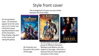 Style front cover
The arrangement of cover are very similar
between the three DVDs.
All characters are
focused in the centre
of the page.
On the guardians
cover , all characters
appear to be the same
size or of a similar size.
I think this shows
equality between each
of the characters.
They all play a big part
in the movie and
saving the galaxy.
On the cover of X-men, there is a
group of different characters.
Mystique and Wolvine are the
largest on the page; I think this is
because they are most signifcant
characters in the movie.
 