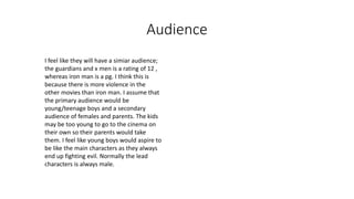 Audience
I feel like they will have a simiar audience;
the guardians and x men is a rating of 12 ,
whereas iron man is a pg. I think this is
because there is more violence in the
other movies than iron man. I assume that
the primary audience would be
young/teenage boys and a secondary
audience of females and parents. The kids
may be too young to go to the cinema on
their own so their parents would take
them. I feel like young boys would aspire to
be like the main characters as they always
end up fighting evil. Normally the lead
characters is always male.
 
