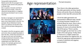 Age representation
The bad characters:
Young adults representation
Nebula seems like the youngest main
character as the women who plays her
is 29 year olds.
She is a jealous character and like to
fight and cause trouble. I think she
represents young-adults in a negative
way because she doesn't act in a very
nice way.
No kids or teenagers are represented in
film. I think this is because there has
been a lot of destruction in the film. For
example, Ronan killed drax’s family.
There is an absence of new life in the
film, until the end when baby groot is
created.
The adults in the film are gamora, peter
and ronan; they are played by people in
their late 30’s. I think they characters of
this age are the main cast and play a
strong and dominant characters. I think
it shows that this age group are
independent and make their own
choices. For example, gamora turns
against her adopted father.
Then there is the older generation.
The older generation are drax, korath,
thanos and yondu-they are all play by
people in their late 40’s and early 50’s.
I think the older generation are
represented in different ways. Korath
is a strong character however he is
ordered about by ronan. Drax is also a
strong character ,he lost his family
because of ronan so he almost like the
dad of the group. There is yondu,
which brought up star lord, he is a the
leader of his own group. Finally, there
is Thanos he is a higher power but
Ronan and nebula turn against him. So
I think this age group representation is
a mixed of a positive and negative
representation.
 