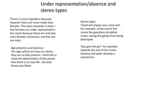 There is a mix of genders featured,
however there are more males than
females. The main character is male. I
feel females are under represented in
the movie because there are only two
main females characters, and the rest
are male.
Age-presence and absence.
The ages which are how are adults,
they are no kids present, I think this is
show the deterioration of the planet
that there is no new life , like drax
family was killed.
Stereo types
‘Good will always over come evil’.
For example, at the end of the
movie the guardians do defeat
ronan, saving the galaxy from being
destroyed.
‘boy gets the girl’. For example,
towards the end of the movie
Gamora and peter develop a
connection.
Under representation/absence and
stereo types
 