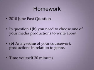 Homework
• 2010 June Past Question

• In question 1(b) you need to choose one of
  your media productions to write about.

• (b) Analyseone of your coursework
  productions in relation to genre.

• Time yourself 30 minutes
 