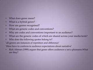 •   What does genre mean?
•   What is a hybrid genre?
•   How are genres recognised?
•   What are generic codes and conventions?
•   Why are codes and conventions important to an audience?
•   What are the generic codes of which are shared across your media texts?
•   Who does the following quotes belong to?
‘all genres are instances of repetition and difference’
‘films have to conform to audience expectations about narrative’
• Rick Altman (1999) argues that genre offers audiences a set a pleasures.What
     are they?
 