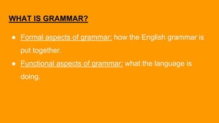 WHAT IS GRAMMAR?
● Formal aspects of grammar: how the English grammar is
put together.
● Functional aspects of grammar: what the language is
doing.
 