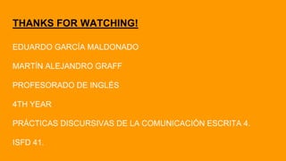 THANKS FOR WATCHING!
EDUARDO GARCÍA MALDONADO
MARTÍN ALEJANDRO GRAFF
PROFESORADO DE INGLÉS
4TH YEAR
PRÁCTICAS DISCURSIVAS DE LA COMUNICACIÓN ESCRITA 4.
ISFD 41.
 