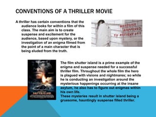 CONVENTIONS OF A THRILLER MOVIE 
A thriller has certain conventions that the 
audience looks for within a film of this 
class. The main aim is to create 
suspense and excitement for the 
audience, based upon mystery, or the 
investigation of an enigma filmed from 
the point of a main character that is 
being eluded from the truth. 
The film shutter island is a prime example of the 
enigma and suspense needed for a successful 
thriller film. Throughout the whole film the hero 
is plagued with visions and nightmares; so while 
he is conducting an investigation around the 
mysterious happenings occurring at the insane 
asylum, he also has to figure out enigmas within 
his own life. 
These mysteries result in shutter island being a 
gruesome, hauntingly suspense filled thriller. 
 