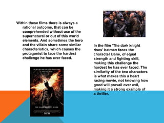 Within these films there is always a 
rational outcome, that can be 
comprehended without use of the 
supernatural or out of this world 
elements. And sometimes the hero 
and the villain share some similar 
characteristics, which causes the 
protagonist to face the hardest 
challenge he has ever faced. 
In the film ‘The dark knight 
rises’ batman faces the 
character Bane, of equal 
strength and fighting skill, 
making this challenge the 
hardest he has ever faced. The 
similarity of the two characters 
is what makes this a heart 
racing movie, not knowing how 
good will prevail over evil, 
making it a strong example of 
a thriller. 
