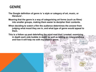 GENRE 
The Google definition of genre is ‘a style or category of art, music, or 
literature’. 
Meaning that the genre is a way of categorising art forms (such as films) 
into smaller groups, making them easier to decipher their contents. 
When deciding to watch a film the audience determines the answer from 
judging what mood they are in, and what type of genre would appeal to 
them. 
This is a follow up post debriefing the mind mad that I created, examining 
in depth each side bubble in depth as well as adding on interpretations 
and how it will help me with my chosen genre. 
 