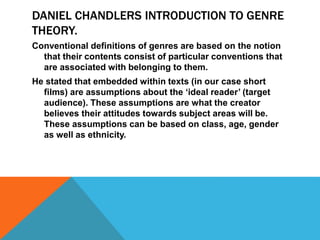 DANIEL CHANDLERS INTRODUCTION TO GENRE 
THEORY. 
Conventional definitions of genres are based on the notion 
that their contents consist of particular conventions that 
are associated with belonging to them. 
He stated that embedded within texts (in our case short 
films) are assumptions about the ‘ideal reader’ (target 
audience). These assumptions are what the creator 
believes their attitudes towards subject areas will be. 
These assumptions can be based on class, age, gender 
as well as ethnicity. 
 