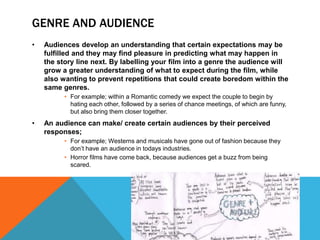 GENRE AND AUDIENCE 
• Audiences develop an understanding that certain expectations may be 
fulfilled and they may find pleasure in predicting what may happen in 
the story line next. By labelling your film into a genre the audience will 
grow a greater understanding of what to expect during the film, while 
also wanting to prevent repetitions that could create boredom within the 
same genres. 
• For example; within a Romantic comedy we expect the couple to begin by 
hating each other, followed by a series of chance meetings, of which are funny, 
but also bring them closer together. 
• An audience can make/ create certain audiences by their perceived 
responses; 
• For example; Westerns and musicals have gone out of fashion because they 
don’t have an audience in todays industries. 
• Horror films have come back, because audiences get a buzz from being 
scared. 
 
