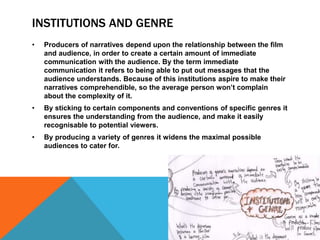 INSTITUTIONS AND GENRE 
• Producers of narratives depend upon the relationship between the film 
and audience, in order to create a certain amount of immediate 
communication with the audience. By the term immediate 
communication it refers to being able to put out messages that the 
audience understands. Because of this institutions aspire to make their 
narratives comprehendible, so the average person won’t complain 
about the complexity of it. 
• By sticking to certain components and conventions of specific genres it 
ensures the understanding from the audience, and make it easily 
recognisable to potential viewers. 
• By producing a variety of genres it widens the maximal possible 
audiences to cater for. 
 
