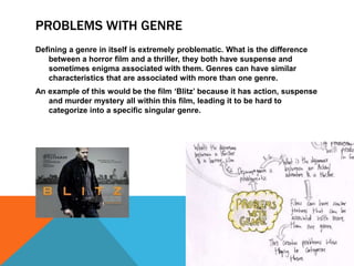 PROBLEMS WITH GENRE 
Defining a genre in itself is extremely problematic. What is the difference 
between a horror film and a thriller, they both have suspense and 
sometimes enigma associated with them. Genres can have similar 
characteristics that are associated with more than one genre. 
An example of this would be the film ‘Blitz’ because it has action, suspense 
and murder mystery all within this film, leading it to be hard to 
categorize into a specific singular genre. 
 